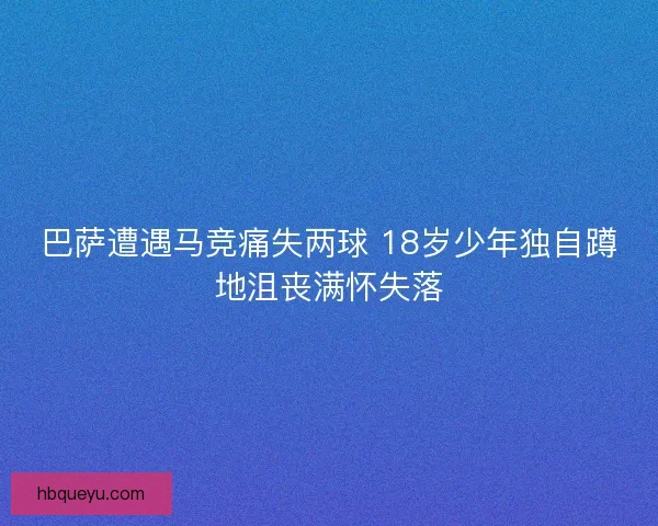 巴萨遭遇马竞痛失两球 18岁少年独自蹲地沮丧满怀失落
