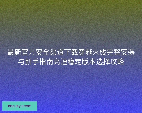最新官方安全渠道下载穿越火线完整安装与新手指南高速稳定版本选择攻略