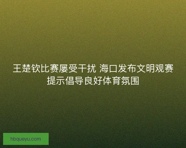 王楚钦比赛屡受干扰 海口发布文明观赛提示倡导良好体育氛围