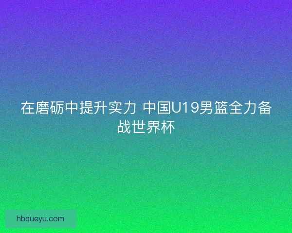 在磨砺中提升实力 中国U19男篮全力备战世界杯