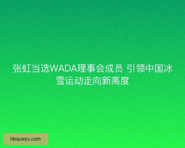 张虹当选WADA理事会成员 引领中国冰雪运动走向新高度