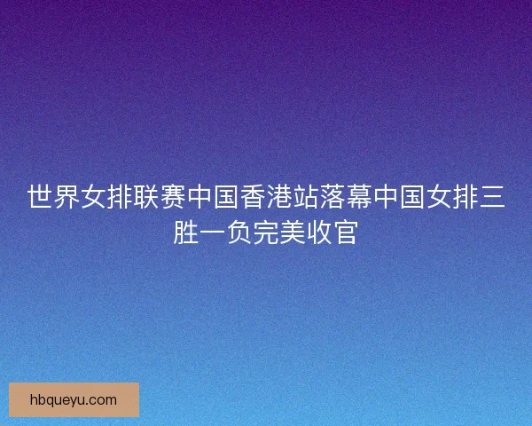 世界女排联赛中国香港站落幕中国女排三胜一负完美收官
