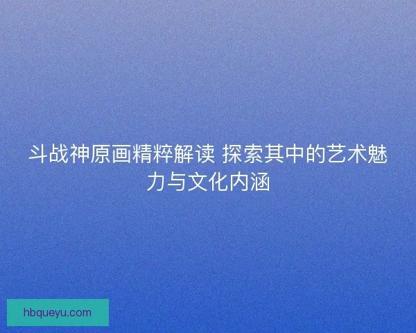 斗战神原画精粹解读 探索其中的艺术魅力与文化内涵